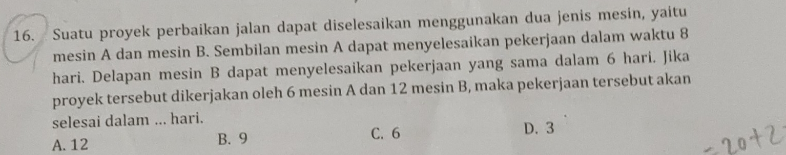 Suatu proyek perbaikan jalan dapat diselesaikan menggunakan dua jenis mesin, yaitu
mesin A dan mesin B. Sembilan mesin A dapat menyelesaikan pekerjaan dalam waktu 8
hari. Delapan mesin B dapat menyelesaikan pekerjaan yang sama dalam 6 hari. Jika
proyek tersebut dikerjakan oleh 6 mesin A dan 12 mesin B, maka pekerjaan tersebut akan
selesai dalam ... hari.
A. 12 B. 9 C. 6
D. 3