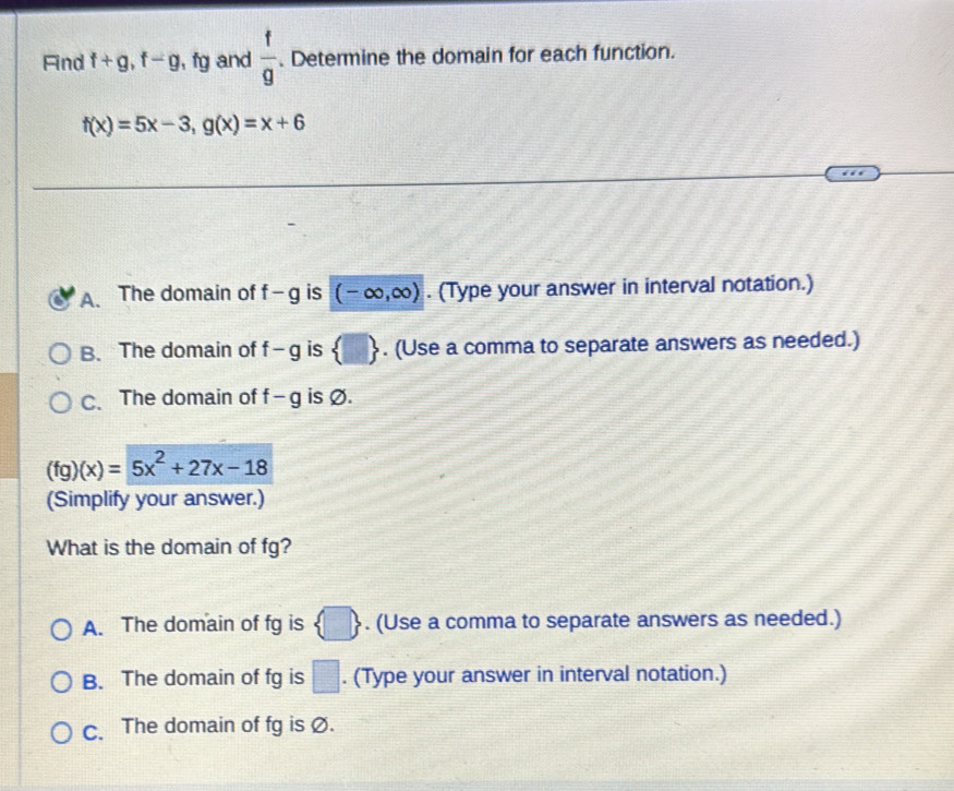 Find f+g, f-g , fg and  f/g . Determine the domain for each function.
f(x)=5x-3, g(x)=x+6
A. The domain of f-g is (-∈fty ,∈fty ). (Type your answer in interval notation.)
B. The domain of f-g is  □ . (Use a comma to separate answers as needed.)
C. The domain of f-g is Ø.
(fg)(x)=5x^2+27x-18
(Simplify your answer.)
What is the domain of fg?
□
A. The domain of fg is D. (Use a comma to separate answers as needed.)
B. The domain of fg is □. (Type your answer in interval notation.)
c. The domain of fg is Ø.