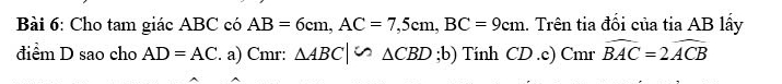 Cho tam giác ABC có AB=6cm, AC=7,5cm, BC=9cm.. Trên tia đối của tia AB lấy 
điểm D sao cho AD=AC. a) Cmr: △ ABC|∽ △ CBD;b) Tính CD.c) Cmr widehat BAC=2widehat ACB