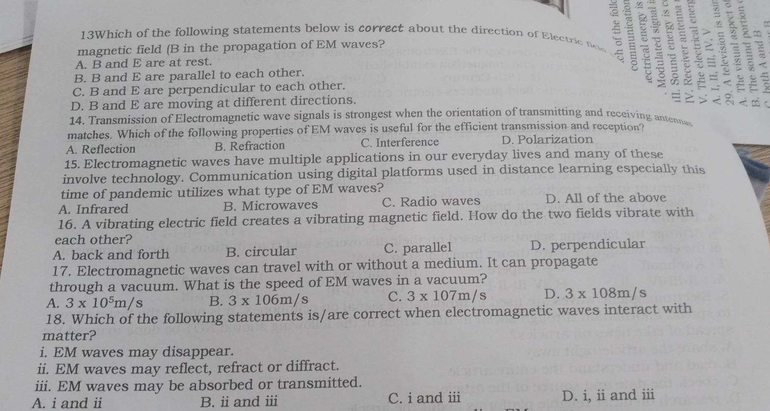 13Which of the following statements below is correct about the direction of Electric fiel 5
w
magnetic field (B in the propagation of EM waves?
A. B and E are at rest.
∞
B. B and E are parallel to each other.
C. B and E are perpendicular to each other.
8 ≌ ts
D. B and E are moving at different directions. 
14. Transmission of Electromagnetic wave signals is strongest when the orientation of transmitting and receiving antennas
matches. Which of the following properties of EM waves is useful for the efficient transmission and reception?
A. Reflection B. Refraction C. Interference D. Polarization
15. Electromagnetic waves have multiple applications in our everyday lives and many of these
involve technology. Communication using digital platforms used in distance learning especially this
time of pandemic utilizes what type of EM waves?
A. Infrared B. Microwaves C. Radio waves D. All of the above
16. A vibrating electric field creates a vibrating magnetic field. How do the two fields vibrate with
each other?
A. back and forth B. circular C. parallel D. perpendicular
17. Electromagnetic waves can travel with or without a medium. It can propagate
through a vacuum. What is the speed of EM waves in a vacuum?
A. 3* 10^5m/s B. 3* 106m/s
C. 3* 107m/s D. 3* 108m/s
18. Which of the following statements is/are correct when electromagnetic waves interact with
matter?
i. EM waves may disappear.
ii. EM waves may reflect, refract or diffract.
iii. EM waves may be absorbed or transmitted.
A. i and ii B. ii and ⅲ C. i and ⅲ D. i, ii and ⅲ