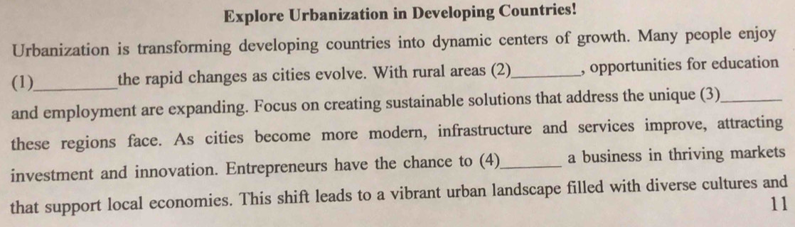 Explore Urbanization in Developing Countries! 
Urbanization is transforming developing countries into dynamic centers of growth. Many people enjoy 
(1)_ the rapid changes as cities evolve. With rural areas (2) _, opportunities for education 
and employment are expanding. Focus on creating sustainable solutions that address the unique (3)_ 
these regions face. As cities become more modern, infrastructure and services improve, attracting 
investment and innovation. Entrepreneurs have the chance to (4)_ a business in thriving markets 
that support local economies. This shift leads to a vibrant urban landscape filled with diverse cultures and 
11