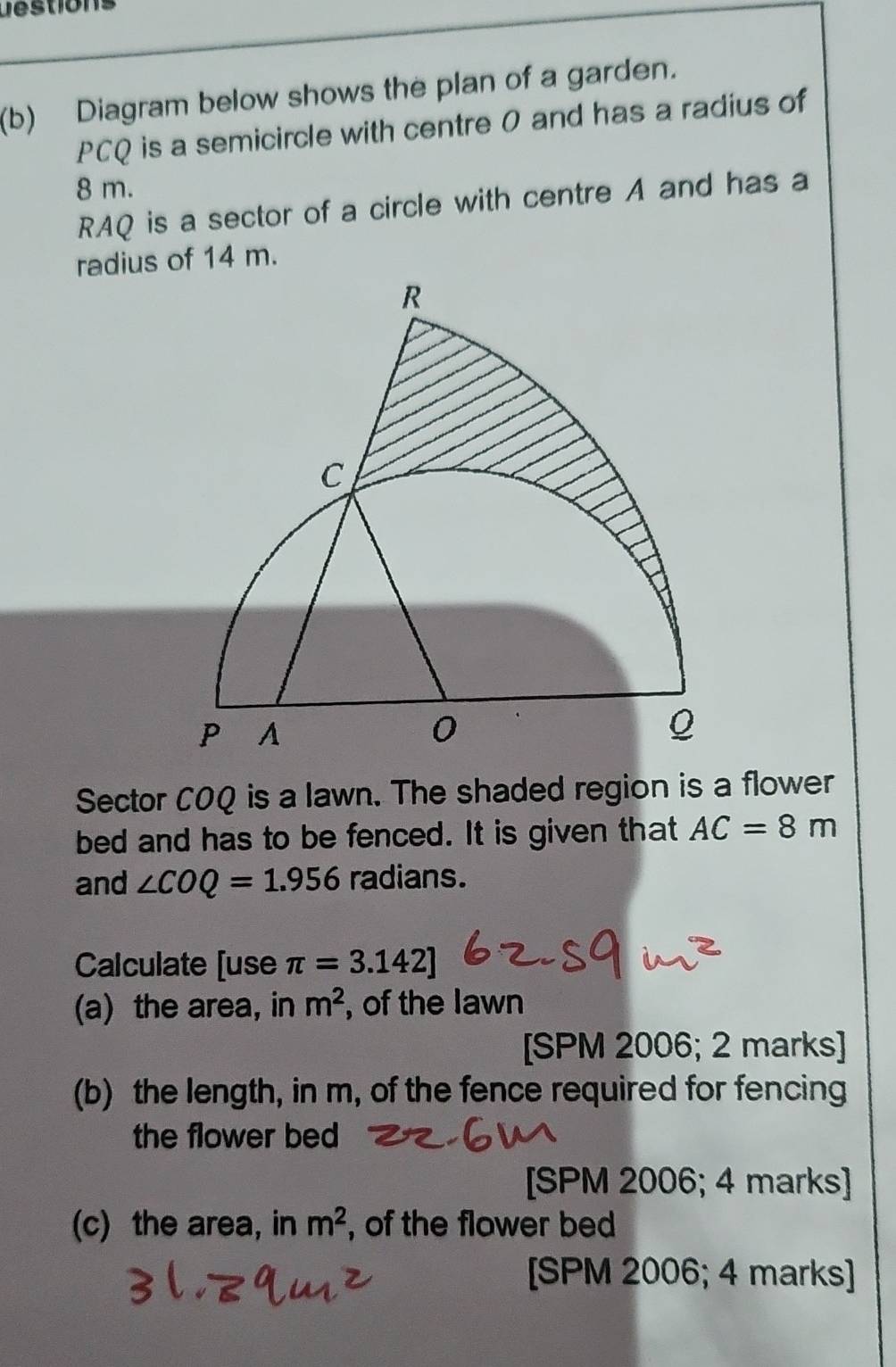 Destions 
(b) Diagram below shows the plan of a garden.
PCQ is a semicircle with centre 0 and has a radius of
8 m.
RAQ is a sector of a circle with centre A and has a 
Sector COQ is a lawn. The shaded region is a flower 
bed and has to be fenced. It is given that AC=8m
and ∠ COQ=1.956 radians. 
Calculate [use π =3.142]
(a) the area, in m^2 , of the lawn 
[SPM 2006; 2 marks] 
(b) the length, in m, of the fence required for fencing 
the flower bed 
[SPM 2006; 4 marks] 
(c) the area, in m^2 , of the flower bed 
[SPM 2006; 4 marks]