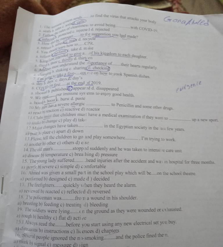 The lame systém sends
to find the virus that attacks your body
* acats is sales c. sorbed, cells
2. Foltne te nes of cleantiness to avoid being .with COVID-19
a infectth protected c. injecte I d. rejected
I. How nd me manager..._ to te suggestion you had made?
# Netrase i refresk e . reaor d. recycle
4. Yein should learn how to........CPR
a. r efors i perform c. take d. mike
5. King Leat iended to give a.. of his kingdom to each daughter
a. third a tree c. thirdly d. thirt en
6. Athtaes must understand the mportance of ......their hearts regularly
c fianging b. shaking c. sharing d. checking
7. I'm goig to take a five-....cot e on how to cook Spanish dishes. day h days c. days d. day's
8 COvD-19 first....... at the end of 2019.
showed b. published e appear -d d. disappeared
9. We mut   our immune sys ems to enjoy good health.
a. boasth boost c. burst d. paste
10. My an has a severe allergic _to Penicillin and some other drugs.
( ) react 5) reaction c) reactive d) reactor
l 1. Clubs insist that children must have a medical examination if they want to _up a new sport.
take  change c) play d) take 
12 Major changes have taken. ._ in the Egyptian society in the as few years.
( ) partb) place c) apart d) down
13.Please, tell the children to go and play somewhere _I'm trying to work.
a) another b) other c) others d) e se
l4.The old man's. stopped suddenly and he was taken to intensive care unit
a) disease b) temperature c) brea hing d) pressure
15. The young lady suffered......... ,head injuries after the accident and was in hospital for three months.
a ) gentleb) severe c) simple d) comfortable
16. Ahmed was given a small part in the school play which will be.....on the school theatre.
a) performed b) designed c) made d ) decided
17. The firefighters.......quickly when they heard the alarm.
( ) reviewed b) reacted c) reflected d) reversed 
1 8. The policeman was....... fro na wound in his shoulder.
a) breeding b) feeding c) treating d) bleeding
19. The soldiers were lying....... n the ground as they were wounded or exhausted.
a ) rough b) healthy c) flat d) active
15.1 Always read the........before you start using any new electrical set you buy.
a) directions b) instructions c) licences d) chapters
6. Several people ignored the no-smoking.........and the police fined the n
a ) mark b) signal c) message d) sign