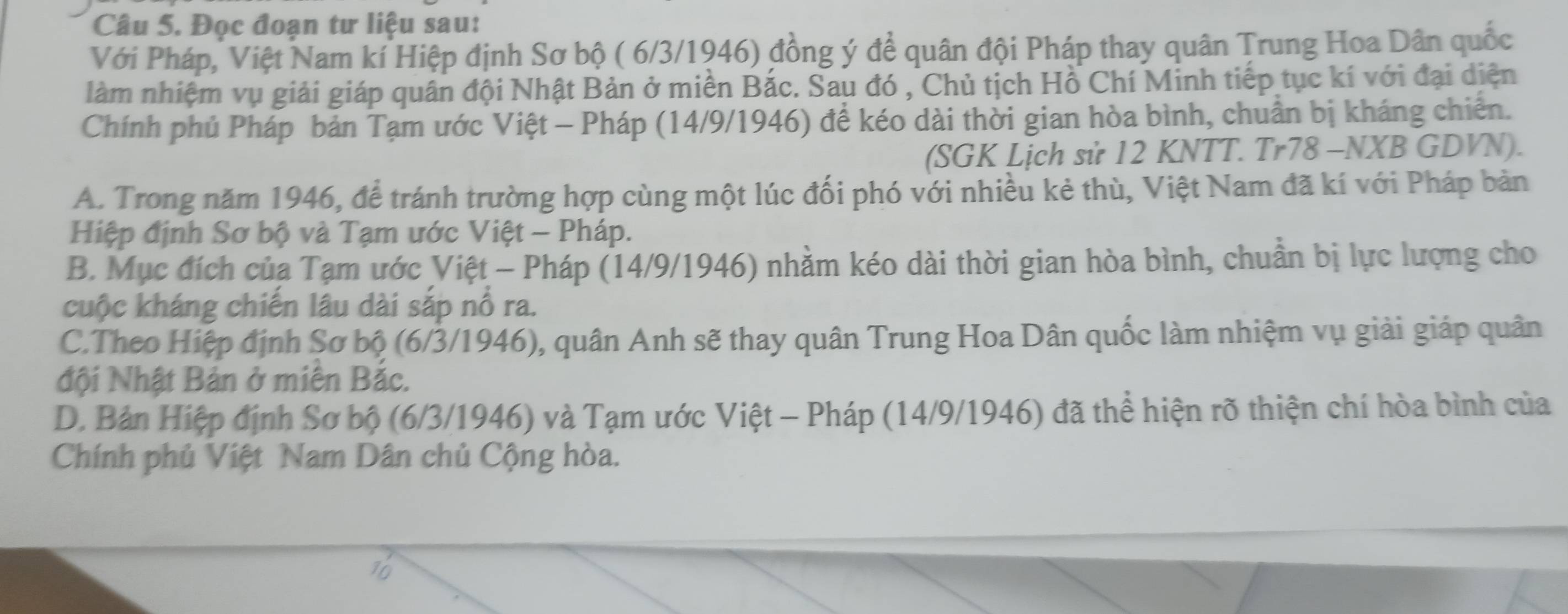 Đọc đoạn tư liệu sau:
Với Pháp, Việt Nam kí Hiệp định Sơ bộ ( 6/3/1946) đồng ý để quân đội Pháp thay quân Trung Hoa Dân quốc
làm nhiệm vụ giải giáp quân đội Nhật Bản ở miền Bắc. Sau đó , Chủ tịch Hồ Chí Minh tiếp tục kí với đại diện
Chính phủ Pháp bản Tạm ước Việt - Pháp (14/9/1946) để kéo dài thời gian hòa bình, chuẩn bị kháng chiến.
(SGK Lịch sử 12 KNTT. Tr78 -NXB GDVN).
A. Trong năm 1946, để tránh trường hợp cùng một lúc đối phó với nhiều kẻ thù, Việt Nam đã kí với Pháp bản
Hiệp định Sơ bộ và Tạm ước Việt - Pháp.
B. Mục đích của Tạm ước Việt - Pháp (14/9/1946) nhằm kéo dài thời gian hòa bình, chuẩn bị lực lượng cho
cuộc kháng chiến lâu dài sắp nổ ra.
C.Theo Hiệp định Sơ bộ (6/3/1946), quân Anh sẽ thay quân Trung Hoa Dân quốc làm nhiệm vụ giải giáp quân
đội Nhật Bản ở miên Bắc.
D. Bản Hiệp định Sơ bộ (6/3/1946) và Tạm ước Việt - Pháp (14/9/1946) đã thể hiện rõ thiện chí hòa bình của
Chính phủ Việt Nam Dân chủ Cộng hòa.
16