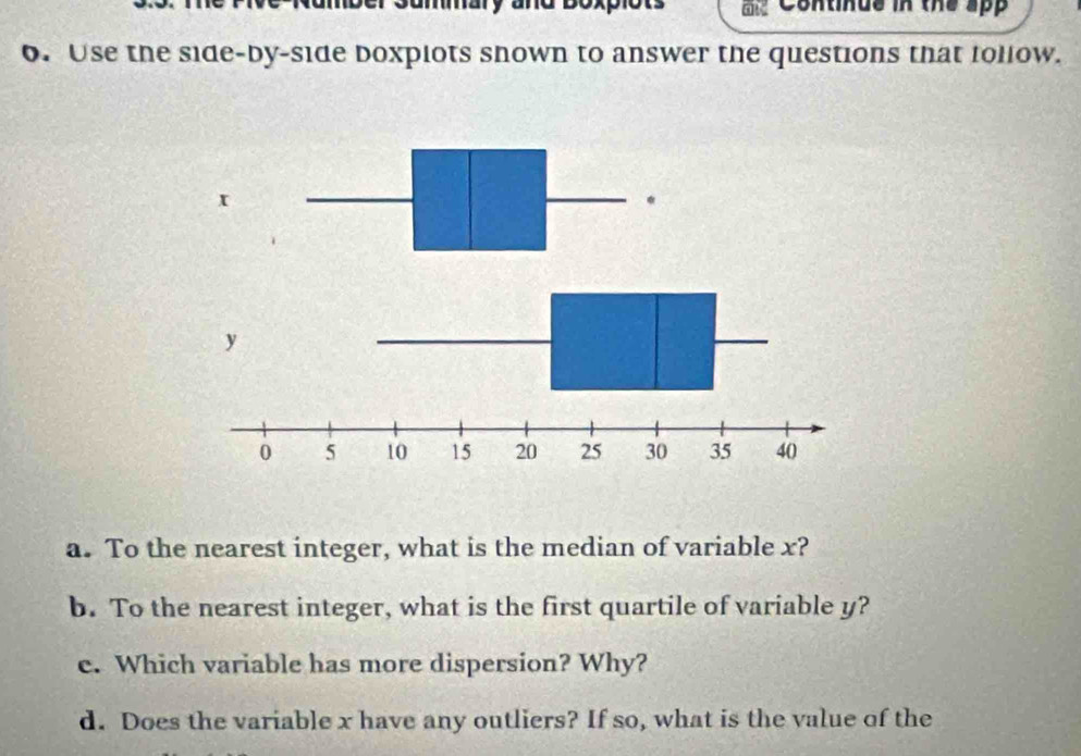 a mmary and boxpiot Continus in the app 
6. Use the side-by-side boxpiots shown to answer the questions that follow. 
a. To the nearest integer, what is the median of variable x? 
b. To the nearest integer, what is the first quartile of variable y? 
e. Which variable has more dispersion? Why? 
d. Does the variable x have any outliers? If so, what is the value of the