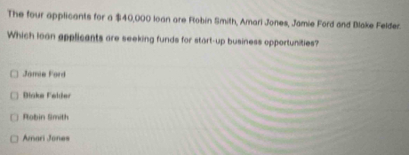 The four applicants for a $40,000 loan are Robin Smith, Amari Jones, Jamie Ford and Blake Felder.
Which loan applicants are seeking funds for start-up business opportunities?
Jamie Ford
Binke Felder
Robin Smith
Amari Jones