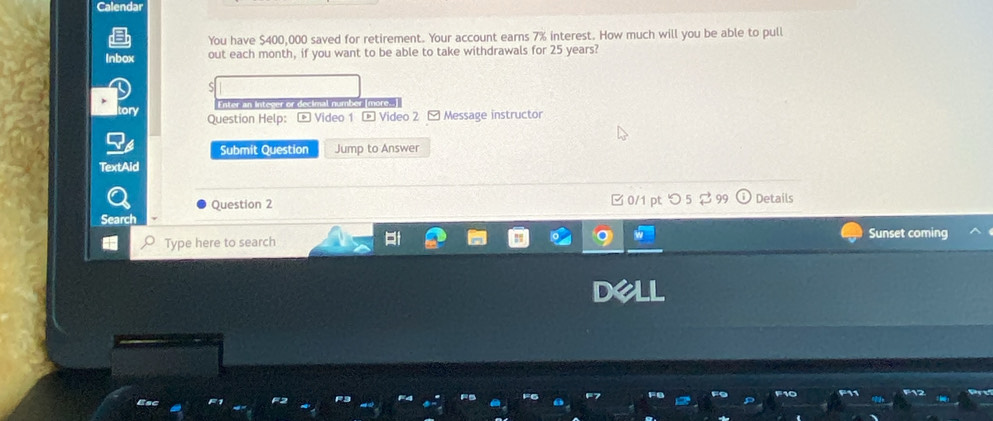 Calendar 
You have $400,000 saved for retirement. Your account earns 7% interest. How much will you be able to pull 
Inbox out each month, if you want to be able to take withdrawals for 25 years? 
Enter an Intever or decimal number more. 
tory Question Help: - Video 1 - Video 2 [Message instructor 
Submit Question Jump to Answer 
TextAid 
Question 2 □ 0/1 pt つ 5 Details 
Search 
Type here to search Sunset coming