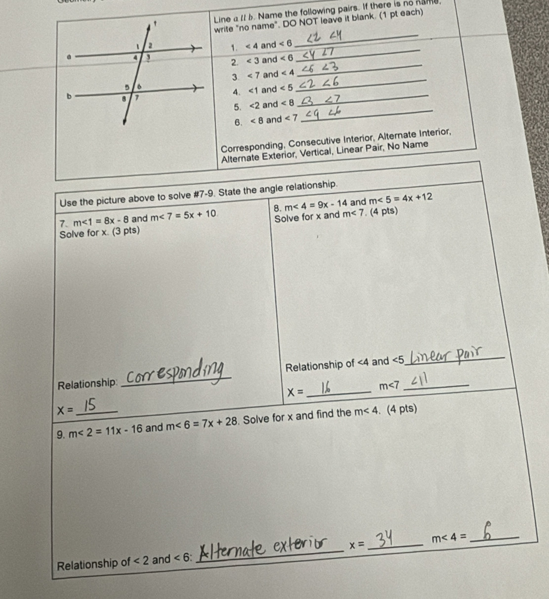 Line a Il b. Name the following pairs. If there is no name, 
write "no name". DO NOT leave it blank. (1 pt each) 
1. ∠ 4
_ 
and ∠ 6 _ 
_ 
2. ∠ 3 and ∠ 6
_ 
3 <7</tex> and ∠ 4
4. <1</tex> and ∠ 5
_
∠ 8 _ 
5. <2</tex> and 
6. <8</tex> and ∠ 7
Corresponding, Consecutive Interior, Alternate Interior, 
Alternate Exterior, Vertical, Linear Pair, No Name 
Use the picture above to solve #7-9. State the angle relationship. 
8. m<4=9x-14
7. m<1=8x-8 and m<7=5x+10 and m∠ 5=4x+12
Solve for x and m<7</tex> . (4 pts) 
Solve for x. (3 pts) 
Relationship: _Relationship of ∠ 4 and ∠ 5 _ 
_ 
_ X=
m<7</tex>
X=
9. m<2=11x-16 _ and m<6=7x+28 Solve for x and find the m<4</tex> (4 pts) 
Relationship of <2</tex> and ∠ 6 : _ x= _ m∠ 4= _