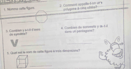 Nomme cette figure. 2. Comment appelle-t-on un 
polygone à cinq côtés? 
_ 
_ 
3. Combien y a -1-1 d'axes 4. Combien de sommets y a-t-il 
de symètrie? dans un pentagons? 
_ 
_ 
A 
5. Quet est le nom de cette figure à trois dimensions? 
_