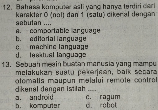 Bahasa komputer asli yang hanya terdiri dari
karakter 0 (nol) dan 1 (satu) dikenal dengan
sebutan ....
a. comportable language
b. editorial language
c. machine language
d. tesktual language
13. Sebuah mesin buatan manusia yang mampu
melakukan suatu pekerjaan, baik secara
otomatis maupun melalui remote control 
dikenal dengan istilah ....
a. android c. ragum
b. komputer d. robot