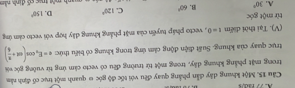 77 rad/s
Câu 15. Một khung dây dẫn phẳng quay đều với tốc độ góc ω quanh một trục cố định nằm
trong mặt phẳng khung dây, trong một từ trường đều có vecto cảm ứng từ vuông góc với
trục quay của khung. Suất điện động cảm ứng trong khung có biểu thức: e=E_0cos (omega t+ π /6 )
(V). Tại thời diểm t=0 , vecto pháp tuyến của mặt phẳng khung dây hợp với vecto cảm ứng
từ một góc
A. 30°
B. 60° C. 120° D. 150°
manh một truc cố đinh nằm
