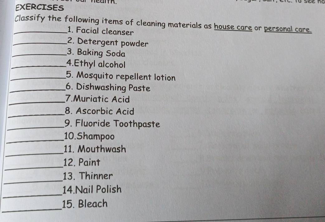 EXERCISES 
_Classify the following items of cleaning materials as house care or personal care. 
1. Facial cleanser 
_2. Detergent powder 
_3. Baking Soda 
_4.Ethyl alcohol 
_5. Mosquito repellent lotion 
_6. Dishwashing Paste 
_7.Muriatic Acid 
_8. Ascorbic Acid 
_9. Fluoride Toothpaste 
_10.Shampoo 
_ 
11. Mouthwash 
_ 
12. Paint 
_ 
13. Thinner 
_ 
14.Nail Polish 
_ 
15. Bleach