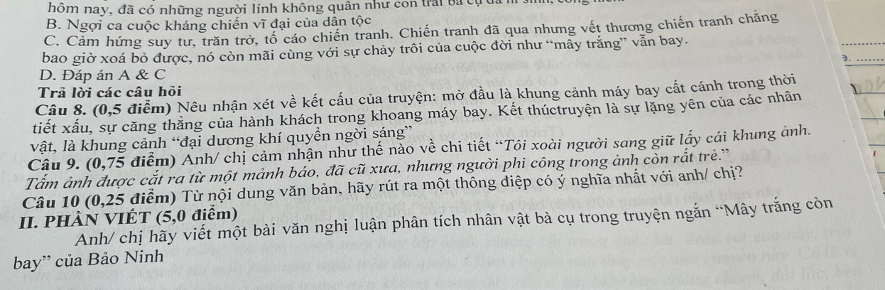 hôm nay, đã có những người lính không quân như con trấi ba cụ
B. Ngợi ca cuộc kháng chiến vĩ đại của dân tộc
C. Cảm hứng suy tư, trăn trở, tố cáo chiến tranh. Chiến tranh đã qua nhưng vết thương chiến tranh chăng
bao giờ xoá bỏ được, nó còn mãi cùng với sự chảy trôi của cuộc đời như “mây trắng” vẫn bay.
3._
D. Đáp án A & C
Trả lời các câu hỏi
Câu 8. (0,5 điểm) Nêu nhận xét về kết cấu của truyện: mở đầu là khung cảnh máy bay cắt cánh trong thời
tiết xấu, sự căng thăng của hành khách trong khoang máy bay. Kết thúctruyện là sự lặng yên của các nhân
vật, là khung cảnh “đại dương khí quyền ngời sáng”
Câu 9. (0,75 điểm) Anh/ chị cảm nhận như thế nào về chi tiết “Tôi xoài người sang giữ lấy cái khung ảnh.
Tấm ảnh được cắt ra từ một mảnh báo, đã cũ xưa, nhưng người phi công trong ảnh còn rắt trẻ.”
Câu 10 (0,25 điểm) Từ nội dung văn bản, hãy rút ra một thông điệp có ý nghĩa nhất với anh/ chị?
II. PHÀN VIÉT (5,0 điểm) Anh/ chị hãy viết một bài văn nghị luận phân tích nhân vật bà cụ trong truyện ngắn “Mây trắng còn
bay” của Bảo Ninh