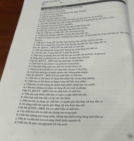 Sự nhận định đông là
B. A
(2 2
A. 1T ực muhneu dine s X41
*. Lipid không tan trong mước Câm M. 2ipiả là chất hữu cơ có trong tổ bào sống.
e E  qud là một loại chất bóo. b. Lipid tn trong dung mới hữu cơ như xăng, benzene.
d. Lipid bao gồm chất béo, sáp, ...
Câu 32. Chất bóo là triester (ester ba chức) của glycerol với các acid bộo.
#. Acid beo tà những hợp chất có dang RCOOH với R thường là các góc CH1-, C₂H1-, ..
b. Công thức của giyeerol là CsHs(OH)s.
6. Công thức chung của chất bóo đơn gián là (RCOO):C₃Hs.
d. Chất bóo chi tôa tại ở trang thái lòng điều kiện thường.
Clu 30. Chấi bóo có nhiều tính chất vật lí quan trong.
# O điều kiện thường, chất bóo ở trang thái lông hoặc rần.
h. Chất beo nặng hơn nước và không tan trong nước, đễ tan trong các dung môi hữu cơ như xâng
benzene, .
e. Chất bóo ở trang thái rần điều kiện thường như mỡ lợn, mỡ bỏ, mỡ cửu,
d. Chất bóo ở trang thái lóng điều kiện thường như dầu lạc, đầu vùng, đầu cá, ...
Cầu 34. [KNTT - SBT] Xét các phát biểu về chất béo.
#. Chất bóo không tan trong nước nhung tan trong dung môi hữu cơ.
b. Chất béo đều ở trang thái rần ở nhiệt độ phòng,
c. Phản ứng xã phòng hoá của chất béo tạo ra muồi của acid béo và glycerol.
d. Phân ứng xã phòng hoá của chất béo là phản ứng với acid.
Cầu 35. [KNTT - SBT] Xét các phát biểu về chất béo.
a. Chất béo là các triester của glycerol và acid béo.
b. Công thức tổng quát của chất béo là (RCOO)₃CsHs.
c. Glycerol là acid hữu cơ có công thức cầu tạo CsHs(OH)s
d. Acid béo thường có mạch carbon dài, không phân nhánh.
Câu 36. [KNTT - SBT] Xét các phát biểu về chất béo.
a. Chất béo có thể được sử dụng làm nhiên liệu trong công nghiệp.
b. Chất béo có thể được sử dụng trong chế biển thực phẩm.
c. Chất béo là một trong các nhóm thực phẩm chính của con người.
d. Chất béo không còn được sử dụng để sản xuất xà phòng.
Câu 37. [KNTT - SBT] Xét các phát biểu về chất bóo.
a. Tiêu thụ quá nhiều chất béo có nguy cơ gây bệnh béo phì.
b. Mọi loại chất béo đều có hại cho sức khỏe.
c. Nên ưu tiên sử dụng các chất béo có nguồn gốc dầu thực vật hay dầu cá.
đ. Sử dụng chất béo nguồn gốc động vật nên được hạn chế.
Câu 38. [CTST - SBT] Xét các phát biểu về chất béo:
a. Các chất béo đều là chất rắn không tan trong nước.
b. Chất béo không tan trong nước, nhưng tan nhiều trong dung môi hữu cơ.
c. Dầu ăn và đầu bối trơn có cùng thành phần nguyên tổ,
d. Chất béo là ester của glycerol với các acid.
26