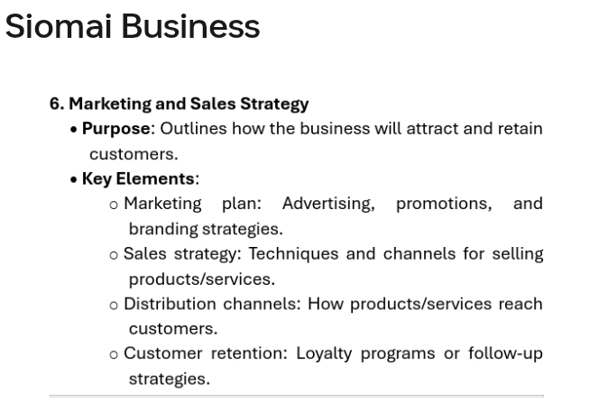 Siomai Business 
6. Marketing and Sales Strategy 
Purpose: Outlines how the business will attract and retain 
customers. 
Key Elements: 
Marketing plan: Advertising, promotions, and 
branding strategies. 
Sales strategy: Techniques and channels for selling 
products/services. 
Distribution channels: How products/services reach 
customers. 
Customer retention: Loyalty programs or follow-up 
strategies.