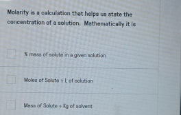 Molarity is a calculation that helps us state the 
concentration of a solution. Mathematically it is
% mass of solute in a given solution 
Moles of Solute + L of solution 
Mass of Solute + Kg of solvent