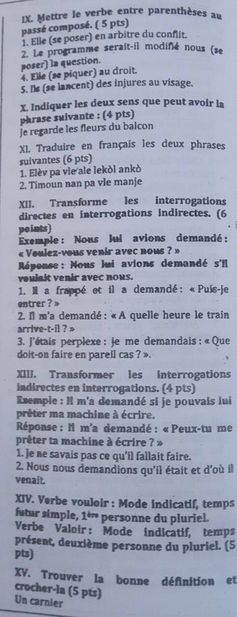 Mettre le verbe entre parenthèses au
passé composé. ( 5 pts)
1. Elle (se poser) en arbitre du conflit.
2. Le programme serait-il modifié nous (se
poser) la question.
4. Elle (se piquer) au droit.
5. Is (se lancent) des injures au visage.
X. Indiquer les deux sens que peut avoir la
phrase suivante : (4 pts)
Je regarde les fleurs du balcon
XI. Traduire en français les deux phrases
suivantes (6 pts)
1. Elèv pa vle ale lekòl ankò
2. Timoun nan pa vle manje
XII. Transforme les interrogations
directes en interrogations indirectes. (6
points)
Exemple : Nous lui avions demandé:
« Voulez-vous venir avec nous ? »
Réponse: Nous lui avions demandé s'll
voulait venir avec nous.
1. Il a frappé et il a demandé : «Puis-je
entrer ? »
2. Il m'a demandé : « A quelle heure le train
arrive-t-il ? »
3. J'étais perplexe : je me demandais : « Que
doit-on faire en pareil cas ? ».
XIII. Transformer les interrogations
indirectes en interrogations. (4 pts)
Exemple : I m'a demandé si je pouvais lui
prêter ma machine à écrire.
*  Réponse : ll m'a demandé : « Peux-tu me
prêter ta machine à écrire ? »
1. Je ne savais pas ce qu’il fallait faire.
2. Nous nous demandions qu'il était et d'où il
venait.
XIV. Verbe vouloir : Mode indicatif, temps
futur simple, 1è personne du pluriel.
Verbe Valoir: Mode indicatif, temps
présent, deuxième personne du pluriel. (5
pts)
XV. Trouver la bonne définition et
crocher-la (5 pts)
Un carnier