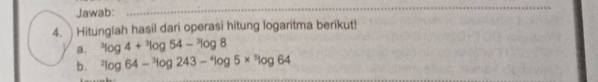 Jawab: 
_ 
4. Hitunglah hasil dari operasi hitung logaritma berikut! 
a. ^3log 4+^3log 54-^3log 8
b. ^2log 64-^3log 243-^4log 5*^5log 64