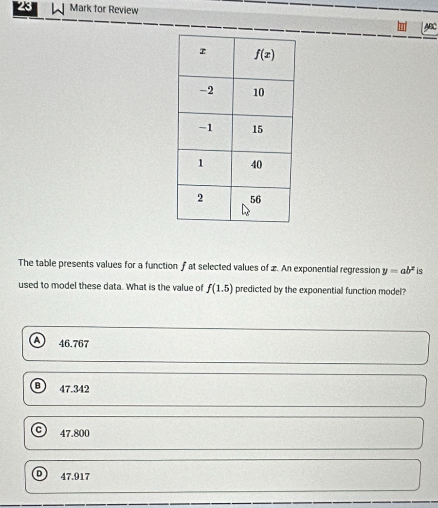 Mark for Review
ABC
The table presents values for a function f at selected values of x. An exponential regression y=ab^x is
used to model these data. What is the value of f(1.5) predicted by the exponential function model?
46.767
B 47.342
47.800
D 47.917