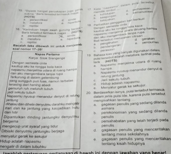 "Dipelik hangat percakapan juga gerak 17 Kala ''napasmu'' dalam puís tersebu
memiliki simbol d. pemapasan
aukma. '' Baris tersebut tarmasuk majss
(HOTS)
a personifikas
c. kelayakan b keagungan a kehidupan e kamanusiaan
b. metafora e. hiperbola d. simile
c. repitisi
18. Perhalikan penggalan bait berikut!
16. "Kerinduan bagal awah gunung ber Dengan semesta cinta
Baris tersebut termasuk majas  (HOTS) kautiup aku ke rongga hola kaca
a personifikasi  simile napasmu menjelma udara diruang hampa
b. metafora e. hiperbola dan aku mengembara tanpa rupa
Bait tersebut merupakan citraan
c. repitisi
Bacalah teks dibawah ini untuk menjawab a penglihatan d gerakan e. penciuman
soal nomor 17-20!
c. perasaan b pendengaran
Napas Pertama
19. Bahasa kias yang banyak digunakan dalam
Karya: Silok Srengenge
Dengan semesta cinta
larik (HOTS) puisi tersebut adalah metafora terfihat pada
kautiup aku ke rongga bola kaca
a Napasmu menjelma udara di ruang
napasmu menjelma udara di ruang hampa hampa.
dan aku mengembara tanpa rupa
b. Napasmu nyusup menandur denyut di
Terkurung di dalam geiembung
relung jantung
yang sungguh pun luas, namun terbatas c Jadi sekutu tubuh
terasing dari hening abadi
d. Hidup adalah napasmu
gemuruh ruh meluruh tubuh
e. Menyalur gerak ke sekujur
jadi sekutu lubuh
Napasmu nyusup menandur denyut di relung 20. Berdasarkan isinya, puisi tersebut termasuk
dalam jenis puisi ide, karena puisi tersebut
jantung
dihalau dan díhela denyutmu darahku mengalir mengisahkan tentang
dari dan ke jantung yang kaujadikan hulu a gagasan penulis yang sedang dilanda
asmara
dan hilir
Dipantulkan dinding jantungku denyutmu b. perekonomian yang sedang dilanda
penulis
bergema c. persahabatan yang telah terjadi pada
mengecup urat syaraf yang tidur penulis
Dibisiki denyutmu jantungku berjaga dgagasan penulis yang menceritakan 
menyalur gerak ke sekujur tentang masa sekolahnya
e
Hidup adalah napasmu gagasan penulis yang menceritakan
tentang kisah hidupnya
mengalir di dalam tubühku
n r   a n  va a n d i b  a wah  in i den gan jawaban van g  b e nar