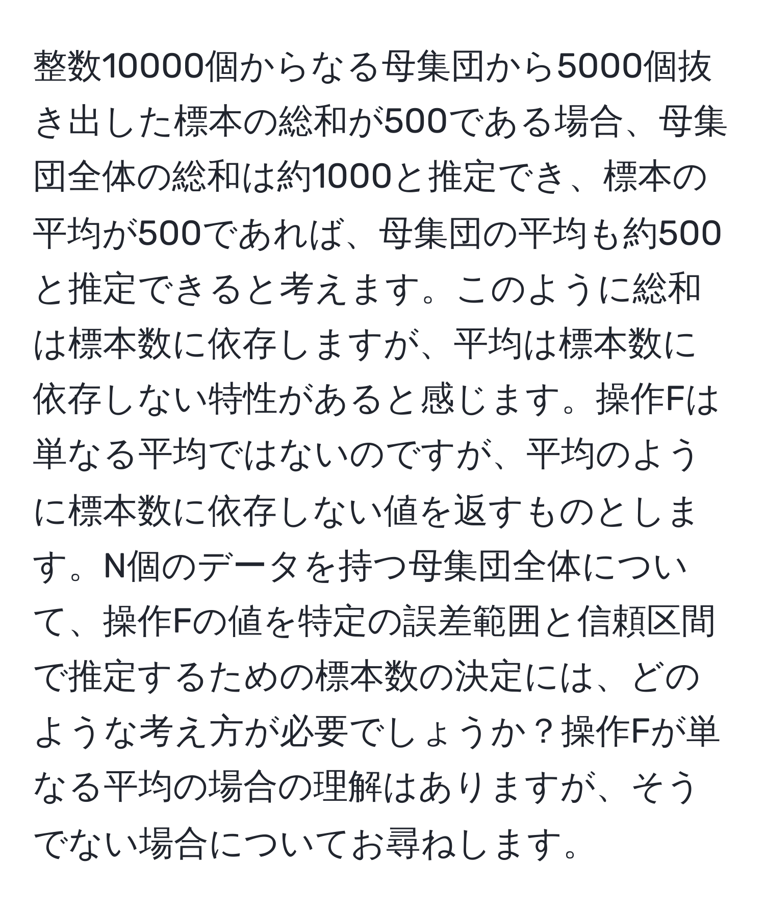 整数10000個からなる母集団から5000個抜き出した標本の総和が500である場合、母集団全体の総和は約1000と推定でき、標本の平均が500であれば、母集団の平均も約500と推定できると考えます。このように総和は標本数に依存しますが、平均は標本数に依存しない特性があると感じます。操作Fは単なる平均ではないのですが、平均のように標本数に依存しない値を返すものとします。N個のデータを持つ母集団全体について、操作Fの値を特定の誤差範囲と信頼区間で推定するための標本数の決定には、どのような考え方が必要でしょうか？操作Fが単なる平均の場合の理解はありますが、そうでない場合についてお尋ねします。