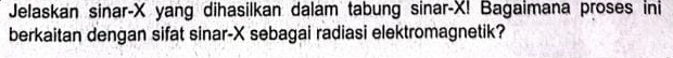 Jelaskan sinar- X yang dihasilkan dalam tabung sinar- X! Bagaimana proses ini 
berkaitan dengan sifat sinar- X sebagai radiasi elektromagnetik?