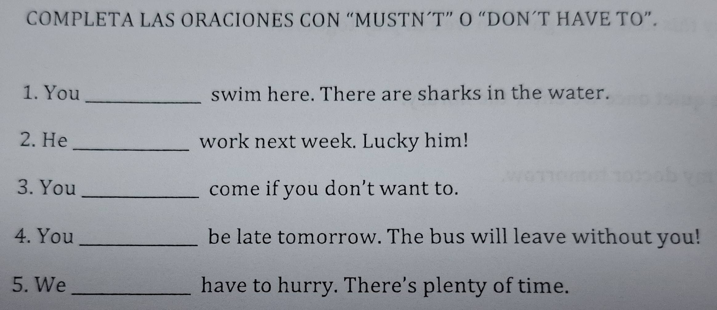 COMPLETA LAS ORACIONES CON “MUSTN´T” O “DON´T HAVE TO”. 
1. You_ swim here. There are sharks in the water. 
2. He _work next week. Lucky him! 
3. You _come if you don't want to. 
4. You _be late tomorrow. The bus will leave without you! 
5. We _have to hurry. There's plenty of time.