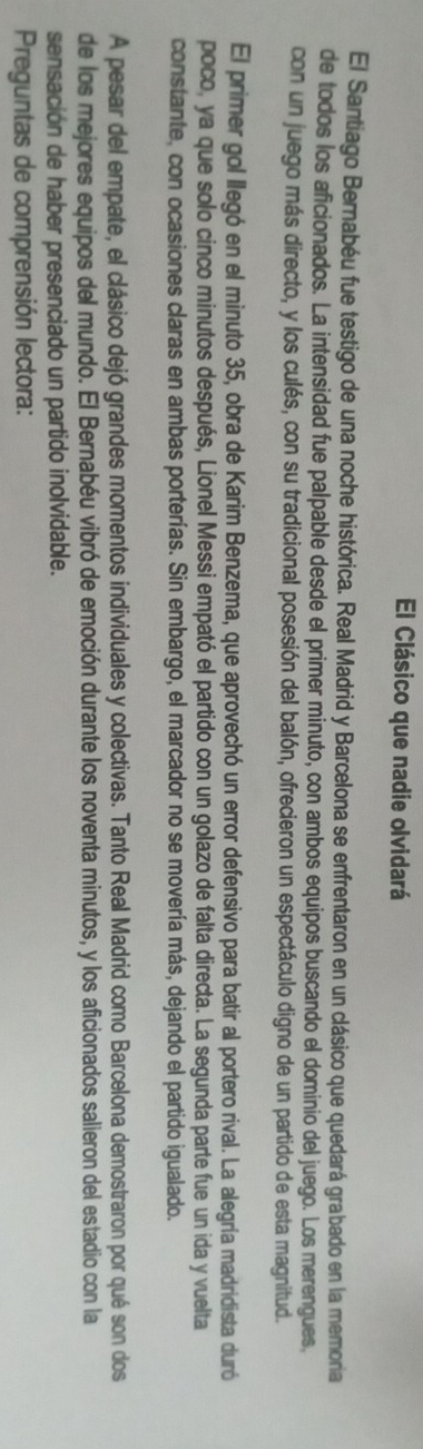El Clásico que nadie olvidará 
El Santiago Bernabéu fue testigo de una noche histórica. Real Madrid y Barcelona se enfrentaron en un clásico que quedará grabado en la memoria 
de todos los aficionados. La intensidad fue palpable desde el primer minuto, con ambos equipos buscando el dominio del juego. Los merengues, 
con un juego más directo, y los culés, con su tradicional posesión del balón, ofrecieron un espectáculo digno de un partido de esta magnitud. 
El primer gol llegó en el minuto 35, obra de Karim Benzema, que aprovechó un error defensivo para batir al portero rival. La alegría madridista duró 
poco, ya que solo cinco minutos después, Lionel Messi empató el partido con un golazo de falta directa. La segunda parte fue un ida y vuelta 
constante, con ocasiones claras en ambas porterías. Sin embargo, el marcador no se movería más, dejando el partido igualado. 
A pesar del empate, el clásico dejó grandes momentos individuales y colectivas. Tanto Real Madrid como Barcelona demostraron por qué son dos 
de los mejores equipos del mundo. El Bernabéu vibró de emoción durante los noventa minutos, y los aficionados salieron del estadio con la 
sensación de haber presenciado un partido inolvidable. 
Preguntas de comprensión lectora: