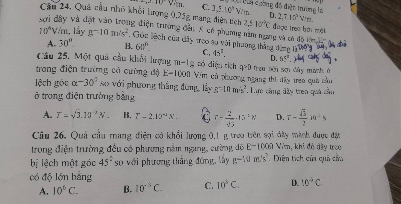 1011 của cường độ điện trường là
2,3.10°V/m. C. 3,5.10^6V/m. D. 2,7.10^5V/m.
Câu 24. Quả cầu nhỏ khối lượng 0,25g mang điện tích 2,5.10^(-9)C được treo bởi một
sợi dây và đặt vào trong điện trường đều E có phương nằm ngang và có độ lớn.F=
10^6V/m , lấy g=10m/s^2. Góc lệch của dây treo so với phương thẳng đứng là
A. 30^0.
B. 60^0.
C. 45^0.
D. 65°
Câu 25. Một quả cầu khối lượng m=1g có điện tích q>0 treo bởi sợi dây mảnh ở
trong điện trường có cường độ E=1000 V/m có phương ngang thì dây treo quả cầu
lệch góc alpha =30° so với phương thẳng đứng, lấy g=10m/s^2. Lực căng dây treo quả cầu
ở trong điện trường bằng
A. T=sqrt(3).10^(-2)N. B. T=2.10^(-2)N. a T= 2/sqrt(3) · 10^(-2)N D. T= sqrt(3)/2 .10^(-2)N
Câu 26. Quả cầu mang điện có khối lượng 0,1 g treo trên sợi dây mảnh được đặt
trong điện trường đều có phương nằm ngang, cường độ E=1000V/m , khi đó dây treo
bị lệch một góc 45° so với phương thắng đứng, lấy g=10m/s^2. Điện tích của quả cầu
có độ lớn bằng
A. 10^6C. B. 10^(-3)C.
C. 10^3C.
D. 10^(-6)C.