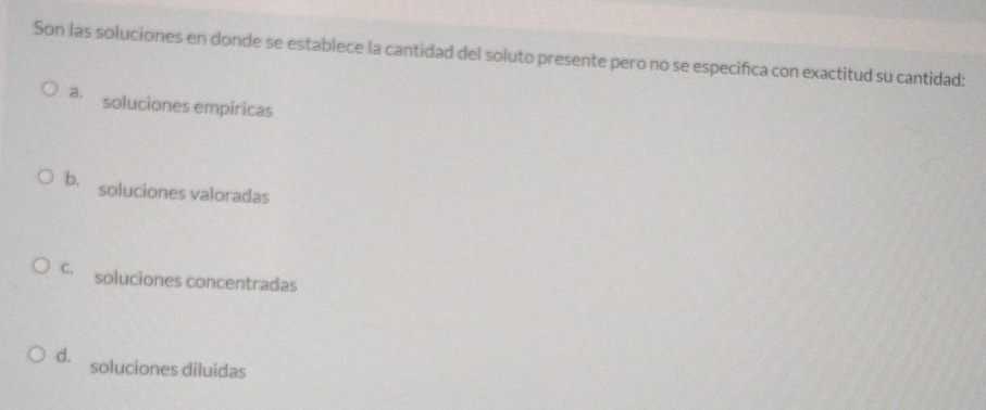 Son las soluciones en donde se establece la cantidad del soluto presente pero no se especifica con exactitud su cantidad:
a. soluciones empíricas
b. soluciones valoradas
c. soluciones concentradas
d. soluciones diluidas