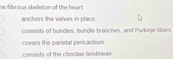 he fibrous skeleton of the heart .
anchors the valves in place
consists of bundles, bundle branches, and Purkinje fibers.
covers the parietal pericardium
consists of the chordae tendineae.