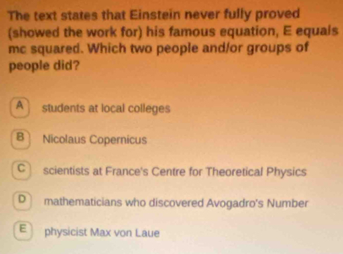 The text states that Einstein never fully proved
(showed the work for) his famous equation, E equals
mc squared. Which two people and/or groups of
people did?
A students at local colleges
B Nicolaus Copernicus
C scientists at France's Centre for Theoretical Physics
D mathematicians who discovered Avogadro's Number
E physicist Max von Laue