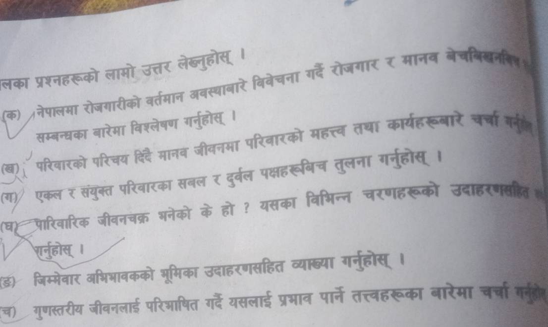 लका प्रश्नहरूको लामो उत्तर लेब्नुहोस् । 
(क) नेपालमा रोजगारीको वर्तमान अवस्थाबारे बिवेचना गर्दे रोजगार र मानव बेचबिखनन् 
सम्बन्धका बारेमा विश्लेषण गर्नुहोस् । 
a परिवारको परिचय दिदै मानव जीवनमा परिवारको महत्त्व तथा कार्यहरूबारे चर्चा गन 
(ग) एकल र संयुक्त परिवारका सबल र दुर्वल पक्षहरूबिच तुलना गनुहोस् । 
(घ)पारिवारिक जीवनचक्र भनेको के हो ? यसका विभिन्न चरणहरूको उदाहरणसहित 
शर्वुहोस् । 
(ड) जिम्मेवार अभिभावकको भूमिका उदाहरणसहित व्या्या गर्नुहोस् । 
(च) गुणस्तरीय जीवनलाई परिआषित गर्दे यसलाई प्रभाव पार्ने तत्त्वहरूका बारेमा चर्चा र्ुहोत