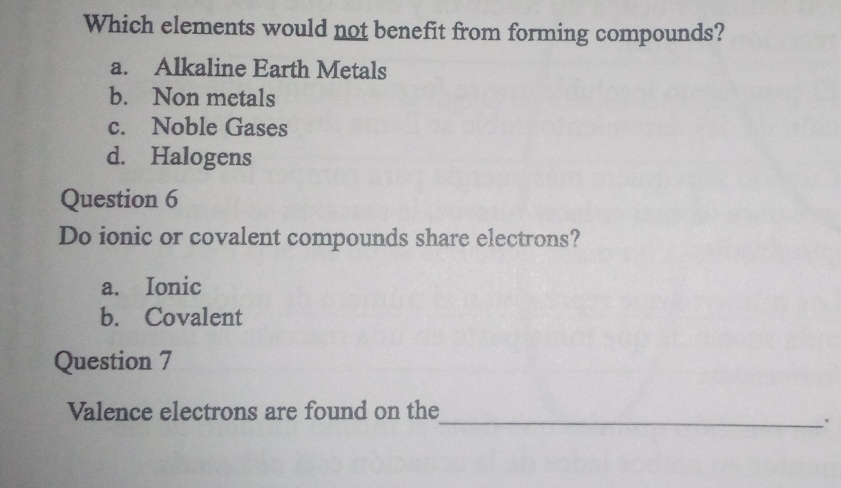 Which elements would not benefit from forming compounds?
a. Alkaline Earth Metals
b. Non metals
c. Noble Gases
d. Halogens
Question 6
Do ionic or covalent compounds share electrons?
a. Ionic
b. Covalent
Question 7
_
Valence electrons are found on the