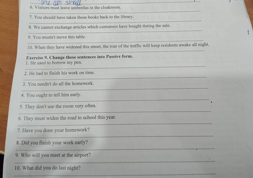 Visitors must leave umbrellas in the cloakroom. 
_ 
_ 
7. You should have taken those books back to the library. 
_ 
8. We cannot exchange articles which customers have bought during the sale. 
_ 
9. You mustn't move this table. 
_ 
10. When they have widened this street, the roar of the traffic will keep residents awake all night. 
Exercise 9. Change these sentences into Passive form. 
_ 
1. He used to borrow my pen. 
_ 
2. He had to finish his work on time. 
_ 
3. You needn't do all the homework. 
_ 
4. You ought to tell him early. 
_ 
5. They don't use the room very often. 
_ 
6. They must widen the road to school this year. 
_ 
7. Have you done your homework? 
_ 
8. Did you finish your work early? 
9. Who will you meet at the airport? 
_ 
10. What did you do last night? 
_