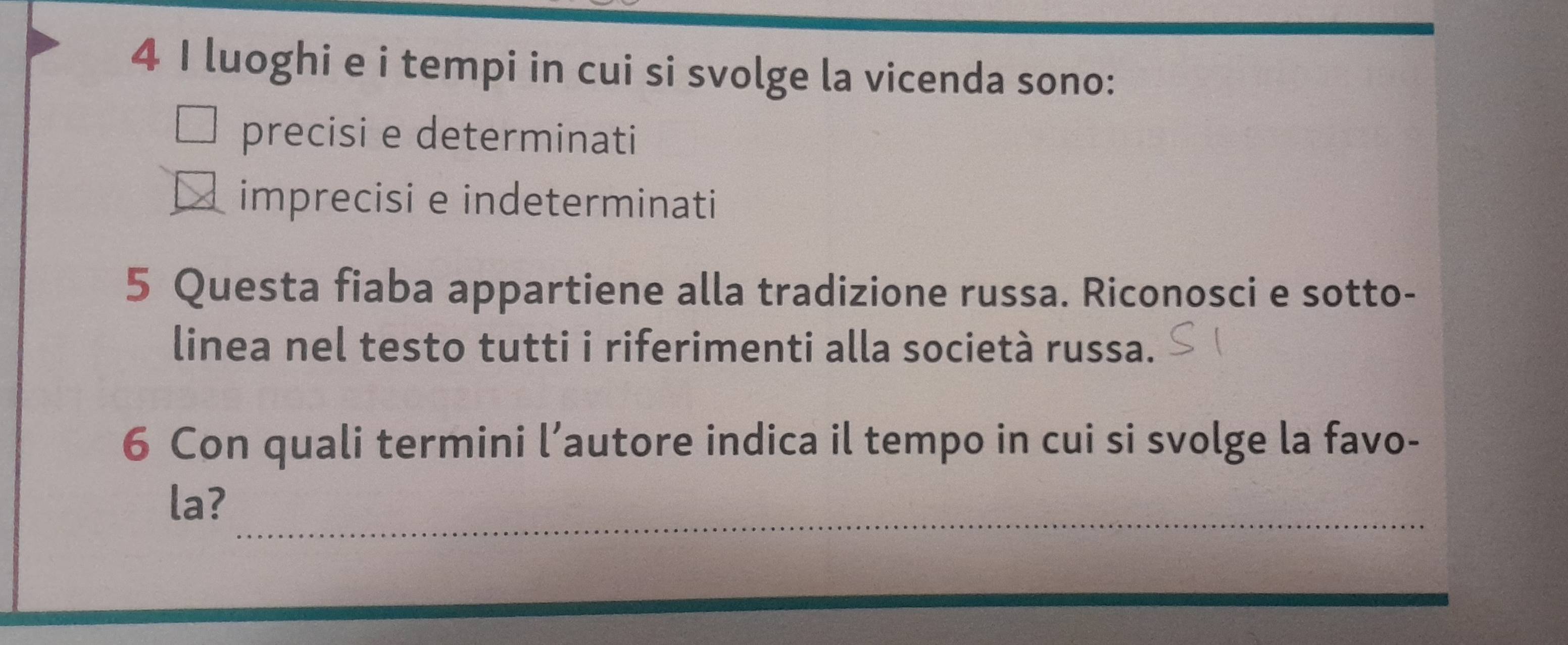 luoghi e i tempi in cui si svolge la vicenda sono:
precisi e determinati
_imprecisi e indeterminati
5 Questa fiaba appartiene alla tradizione russa. Riconosci e sotto-
linea nel testo tutti i riferimenti alla società russa.
6 Con quali termini l’autore indica il tempo in cui si svolge la favo-
_
la?