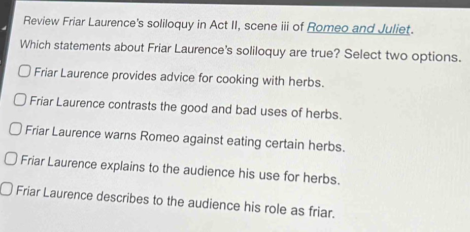 Review Friar Laurence's soliloquy in Act II, scene iii of Romeo and Juliet.
Which statements about Friar Laurence's soliloquy are true? Select two options.
Friar Laurence provides advice for cooking with herbs.
Friar Laurence contrasts the good and bad uses of herbs.
Friar Laurence warns Romeo against eating certain herbs.
Friar Laurence explains to the audience his use for herbs.
Friar Laurence describes to the audience his role as friar.