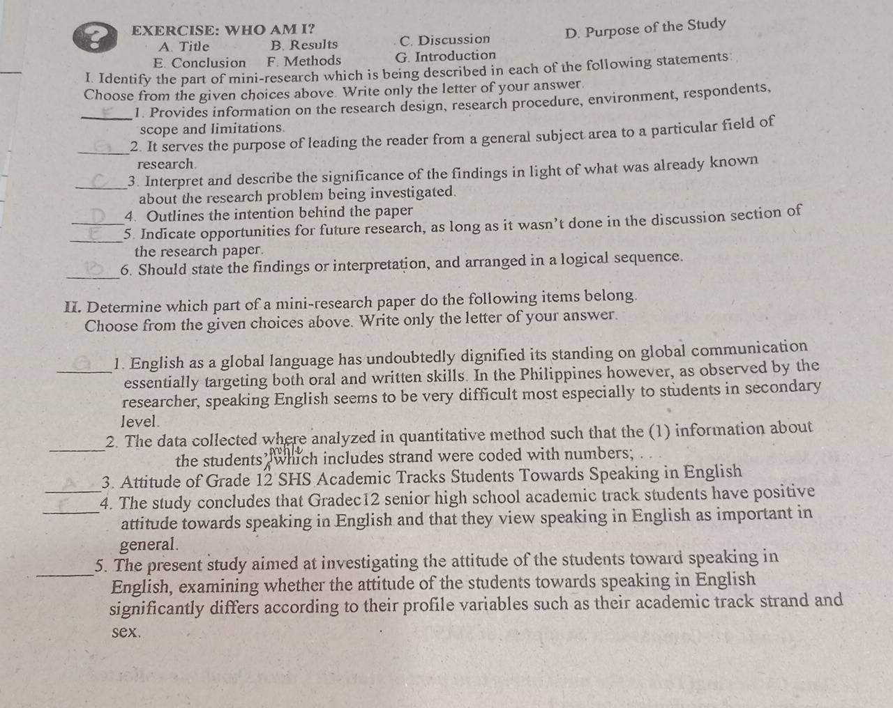 WHO AM I?
D. Purpose of the Study
A. Title B. Results C. Discussion
_
E. Conclusion F. Methods G. Introduction
I. Identify the part of mini-research which is being described in each of the following statements
Choose from the given choices above. Write only the letter of your answer.
_1. Provides information on the research design, research procedure, environment, respondents,
scope and limitations.
_2. It serves the purpose of leading the reader from a general subject area to a particular field of
research.
_3. Interpret and describe the significance of the findings in light of what was already known
about the research problem being investigated.
4. Outlines the intention behind the paper
_
_5. Indicate opportunities for future research, as long as it wasn’t done in the discussion section of
the research paper.
_
6. Should state the findings or interpretation, and arranged in a logical sequence.
II. Determine which part of a mini-research paper do the following items belong.
Choose from the given choices above. Write only the letter of your answer.
_1. English as a global language has undoubtedly dignified its standing on global communication
essentially targeting both oral and written skills. In the Philippines however, as observed by the
researcher, speaking English seems to be very difficult most especially to students in secondary
level.
_
2. The data collected where analyzed in quantitative method such that the (1) information about
the students which includes strand were coded with numbers;
3. Attitude of Grade 12 SHS Academic Tracks Students Towards Speaking in English
_4. The study concludes that Gradec12 senior high school academic track students have positive
attitude towards speaking in English and that they view speaking in English as important in
general.
_
5. The present study aimed at investigating the attitude of the students toward speaking in
English, examining whether the attitude of the students towards speaking in English
significantly differs according to their profile variables such as their academic track strand and
sex.