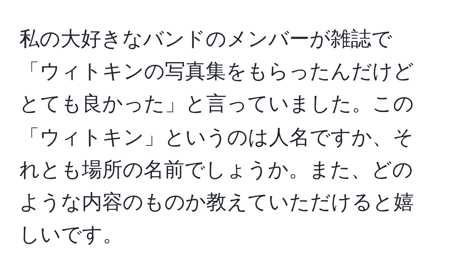 私の大好きなバンドのメンバーが雑誌で「ウィトキンの写真集をもらったんだけどとても良かった」と言っていました。この「ウィトキン」というのは人名ですか、それとも場所の名前でしょうか。また、どのような内容のものか教えていただけると嬉しいです。