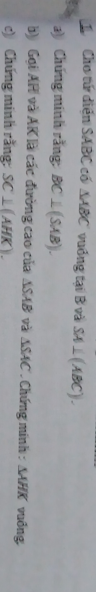 Cho tứ diển SABC có △ ABC vuống tại B và SA⊥ (ABC). 
) Chứng minh rằng: BC⊥ (SAB). 
b) Gọi AH và AK là các đường cao của ΔSAB và △ SAC * Chứng minh : AAH, vuống 
c) Chứng minh rằng: SC⊥ (AHK).