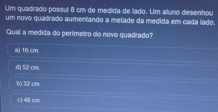 Um quadrado possui 8 cm de medida de lado. Um aluno desenhou
um novo quadrado aumentando a metade da medida em cada lado.
Qual a medida do perímetro do novo quadrado?
a) 16 cm.
d) 52 cm.
b) 32 cm.
c) 48 cm.