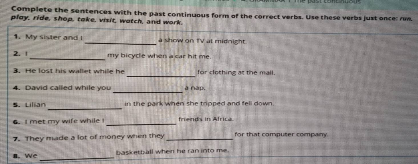 me past conunuous 
Complete the sentences with the past continuous form of the correct verbs. Use these verbs just once: run, 
play, ride, shop, take, visit, watch, and work. 
1. My sister and I _a show on TV at midnight. 
2. 1 _my bicycle when a car hit me. 
3. He lost his wallet while he _for clothing at the mall. 
_ 
4. David called while you a nap. 
_ 
5. Lilian in the park when she tripped and fell down. 
6. I met my wife while I _friends in Africa. 
7. They made a lot of money when they_ 
for that computer company. 
8. We _basketball when he ran into me.