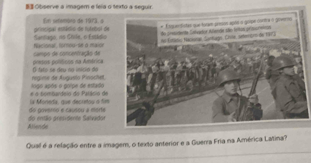 Observe a imagem e leia o texto a seguir. 
Em setembro de 1973, o 
principal estádio de futebol de 
Santiago, no Chile, o Estádio 
Nacional, tornou-se o maior 
campo de concentração de 
presos políticos na América 
O fato se deu no início do 
regime de Augusto Pinochet, 
logo após o golpe de estado 
é o tombardeio do Palácio de 
la Moreda, que decretou o fim 
do governo e causou a morte 
do então presidente Salvador 
Allende 
Qual é a relação entre a imagem, o texto anterior e a Guerra Fria na América Latina?