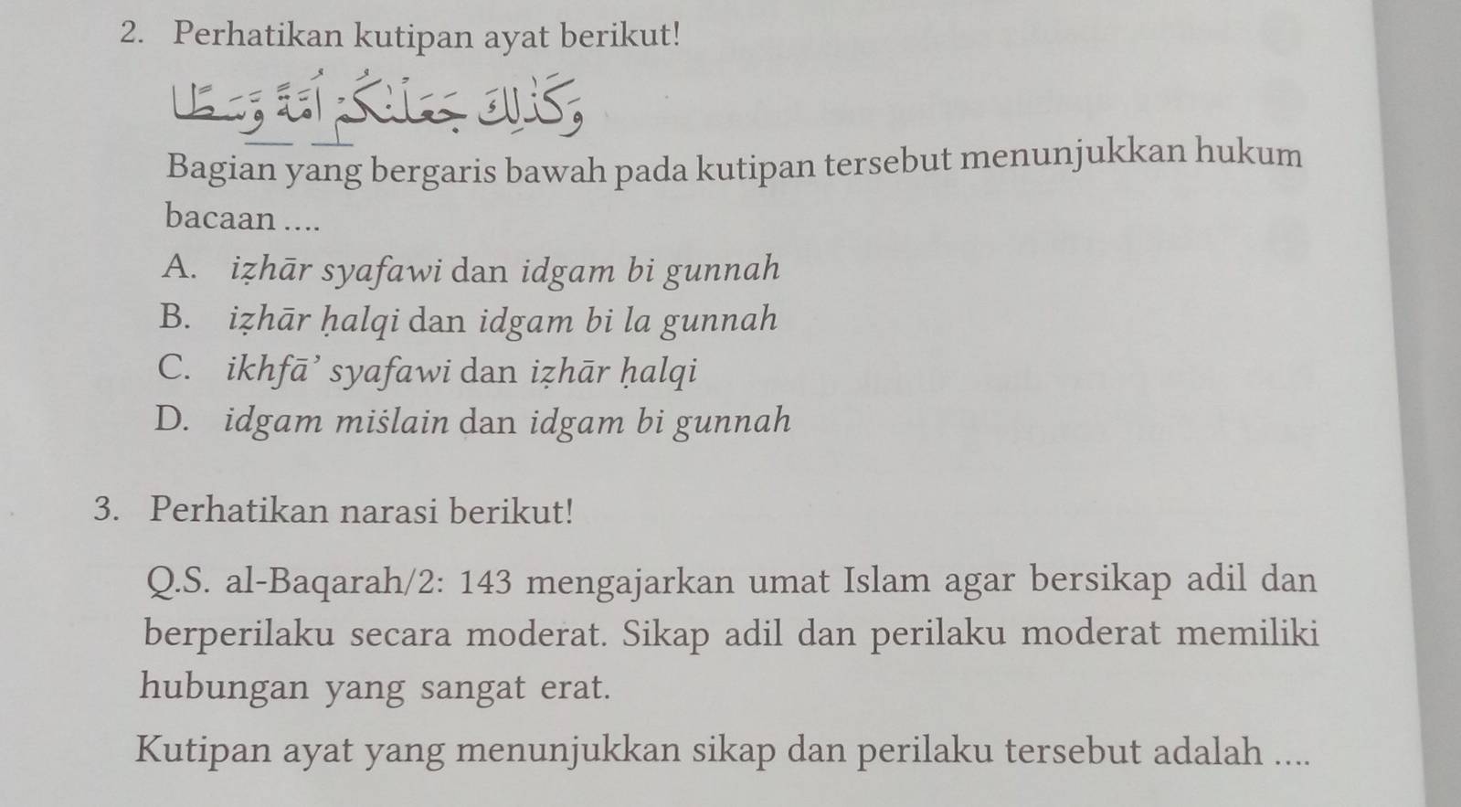 Perhatikan kutipan ayat berikut!
Ls eí sur ovis,
Bagian yang bergaris bawah pada kutipan tersebut menunjukkan hukum
bacaan ....
A. izhār syafawi dan idgam bi gunnah
B. iẓhār ḥalqi dan idgam bi la gunnah
C. ikhfā’ syafawi dan iẓhār ḥalqi
D. idgam miślain dan idgam bi gunnah
3. Perhatikan narasi berikut!
Q.S. al-Baqarah/2: 143 mengajarkan umat Islam agar bersikap adil dan
berperilaku secara moderat. Sikap adil dan perilaku moderat memiliki
hubungan yang sangat erat.
Kutipan ayat yang menunjukkan sikap dan perilaku tersebut adalah ....