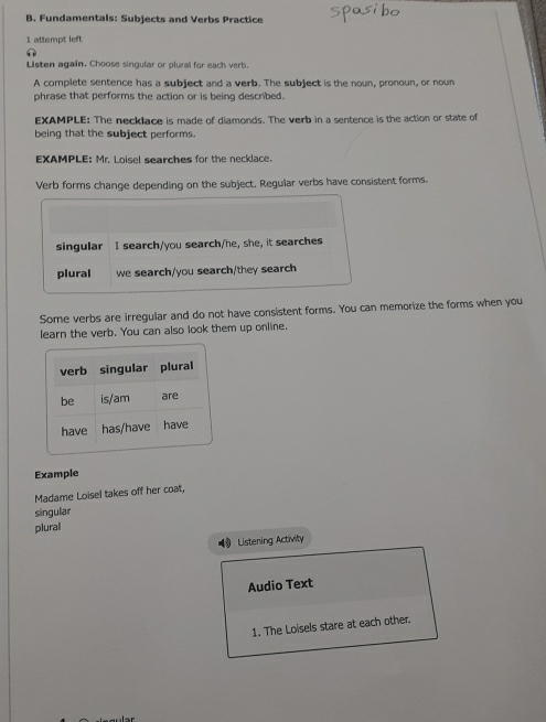 Fundamentals: Subjects and Verbs Practice 
1 attempt left 
Listen again. Choose singular or plural for each verb. 
A complete sentence has a subject and a verb. The subject is the noun, pronoun, or nown 
phrase that performs the action or is being described. 
EXAMPLE: The necklace is made of diamonds. The verb in a sentence is the action or state of 
being that the subject performs. 
EXAMPLE: Mr. Loisel searches for the necklace. 
Verb forms change depending on the subject, Regular verbs have consistent forms. 
singular I search/you search/he, she, it searches 
plural we search/you search/they search 
Some verbs are irregular and do not have consistent forms. You can memorize the forms when you 
learn the verb. You can also look them up online. 
Example 
Madame Loisel takes off her coat, 
singular 
plural 
Listening Activity 
Audio Text 
1. The Loisels stare at each other.