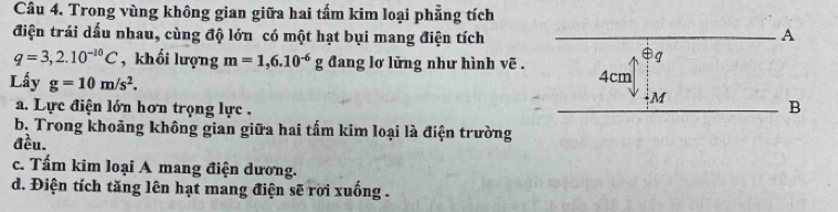 Trong vùng không gian giữa hai tấm kim loại phẳng tích
điện trái dấu nhau, cùng độ lớn có một hạt bụi mang điện tích
q=3,2.10^(-10)C , khối lượng m=1,6.10^(-6)g đang lơ lững như hình vẽ .
Lấy g=10m/s^2.
a. Lực điện lớn hơn trọng lực .
b. Trong khoảng không gian giữa hai tấm kim loại là điện trường
đều.
c. Tấm kim loại A mang điện dương.
d. Điện tích tăng lên hạt mang điện sẽ rời xuống .