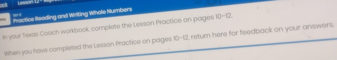 ack Lesson 12 - R0 
nu Practice Reading and Writing Whole Numbers 
TRY IT 
In your Texas Coach workbook, complete the Lesson Practice on pages 10-12 
When you have completed the Lesson Practice on pages 10-12, return here for feedback on your answers.