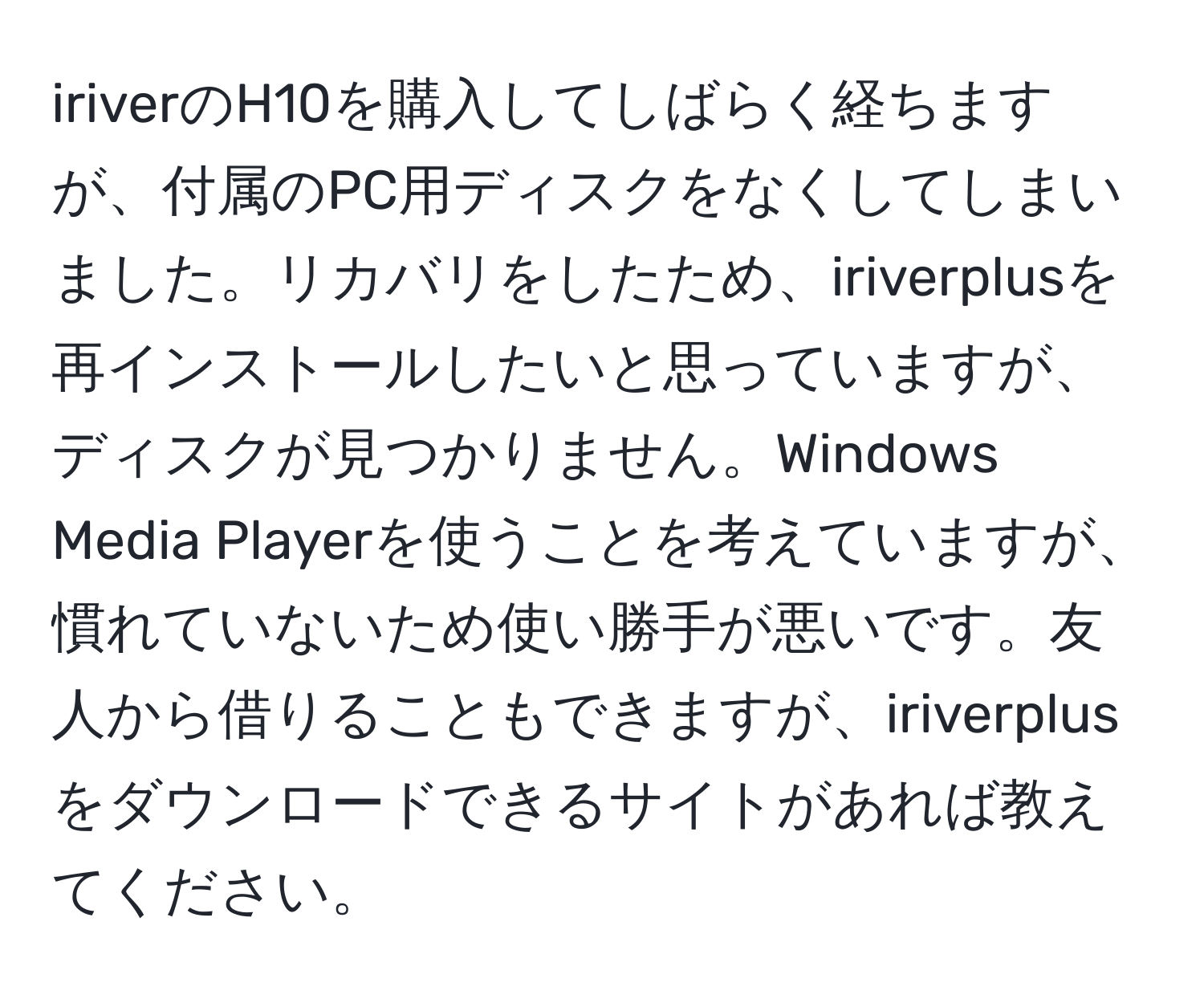 iriverのH10を購入してしばらく経ちますが、付属のPC用ディスクをなくしてしまいました。リカバリをしたため、iriverplusを再インストールしたいと思っていますが、ディスクが見つかりません。Windows Media Playerを使うことを考えていますが、慣れていないため使い勝手が悪いです。友人から借りることもできますが、iriverplusをダウンロードできるサイトがあれば教えてください。