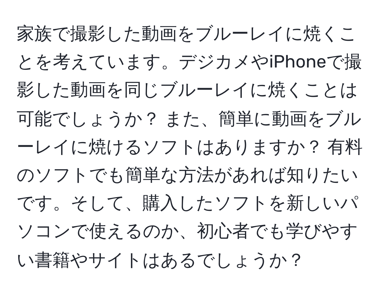 家族で撮影した動画をブルーレイに焼くことを考えています。デジカメやiPhoneで撮影した動画を同じブルーレイに焼くことは可能でしょうか？ また、簡単に動画をブルーレイに焼けるソフトはありますか？ 有料のソフトでも簡単な方法があれば知りたいです。そして、購入したソフトを新しいパソコンで使えるのか、初心者でも学びやすい書籍やサイトはあるでしょうか？