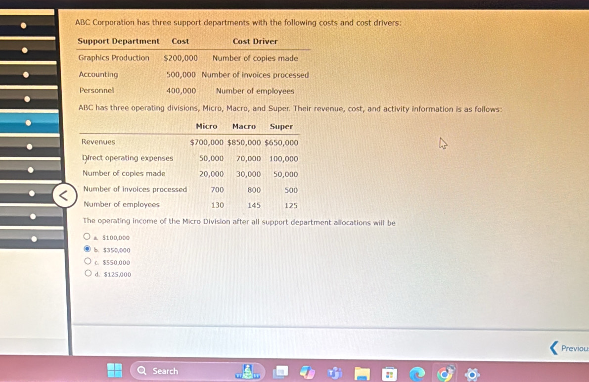ABC Corporation has three support departments with the following costs and cost drivers:
Support Department Cost Cost Driver
Graphics Production $200,000 Number of copies made
Accounting 500,000 Number of invoices processed
Personnel 400,000 Number of employees
ABC has three operating divisions, Micro, Macro, and Super. Their revenue, cost, and activity information is as follows:
The operating income of the Micro Division after all support department allocations will be
a. $100,000
b. $350,000
c. $550,000
d. $125,000
Previous
Search